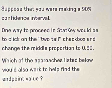 Suppose that you were making a 90%
confidence interval. 
One way to proceed in StatKey would be 
to click on the "two tail" checkbox and 
change the middle proportion to 0.90. 
Which of the approaches listed below 
would also work to help find the 
endpoint value ?