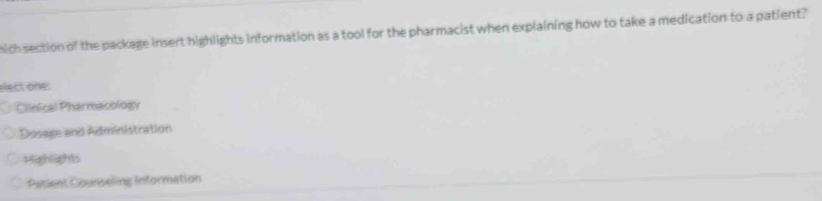 hich section of the package insert highlights information as a tool for the pharmacist when explaining how to take a medication to a patient?
elect one:
Clinical Pharmacology
Dosage and Administration
Highights
Patient Counseling Information