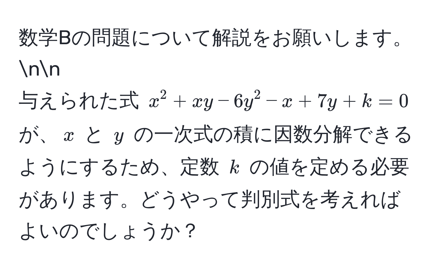 数学Bの問題について解説をお願いします。nn
与えられた式 $x^2 + xy - 6y^2 - x + 7y + k = 0$ が、$x$ と $y$ の一次式の積に因数分解できるようにするため、定数 $k$ の値を定める必要があります。どうやって判別式を考えればよいのでしょうか？