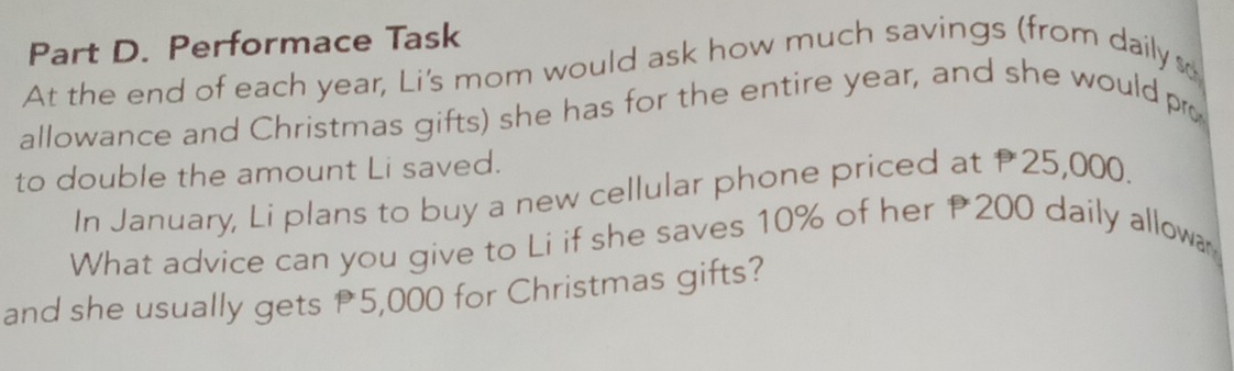 Performace Task 
At the end of each year, Li's mom would ask how much savings (from daily s 
allowance and Christmas gifts) she has for the entire year, and she would pro 
to double the amount Li saved. 
In January, Li plans to buy a new cellular phone priced at 25,000. 
What advice can you give to Li if she saves 10% of her 200 daily allow 
and she usually gets 5,000 for Christmas gifts?