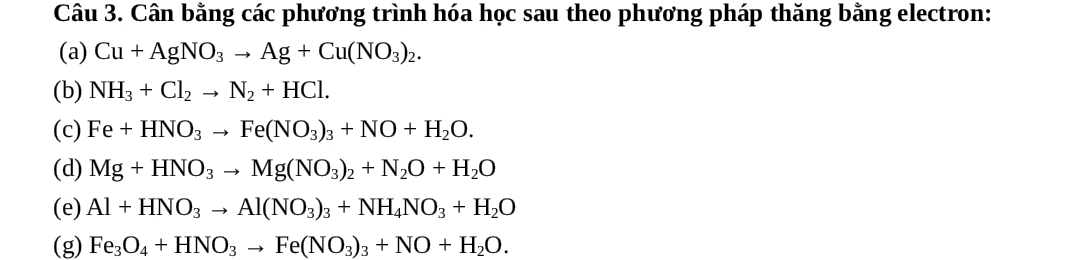 Cân bằng các phương trình hóa học sau theo phương pháp thăng bằng electron: 
(a) Cu+AgNO_3to Ag+Cu(NO_3)_2. 
(b) NH_3+Cl_2to N_2+HCl. 
(c) Fe+HNO_3to Fe(NO_3)_3+NO+H_2O. 
(d) Mg+HNO_3to Mg(NO_3)_2+N_2O+H_2O
(e) Al+HNO_3to Al(NO_3)_3+NH_4NO_3+H_2O
(g) Fe_3O_4+HNO_3to Fe(NO_3)_3+NO+H_2O.