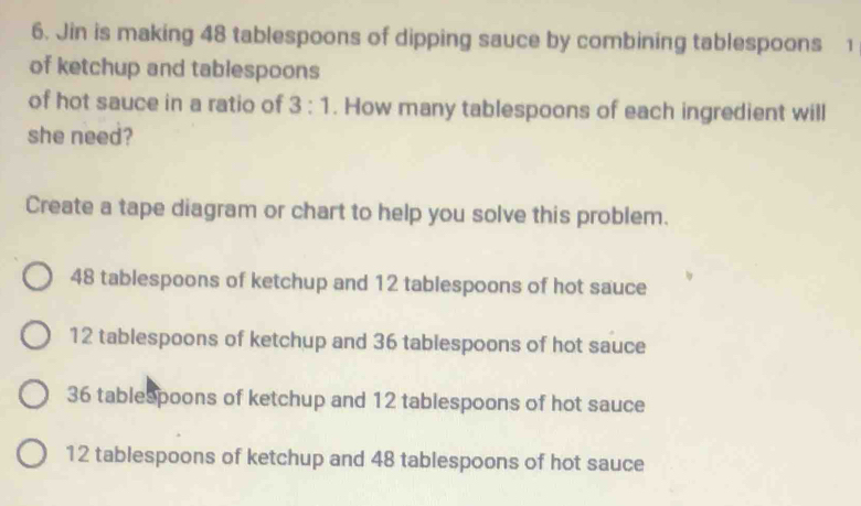 Jin is making 48 tablespoons of dipping sauce by combining tablespoons 1
of ketchup and tablespoons
of hot sauce in a ratio of 3:1. How many tablespoons of each ingredient will
she need?
Create a tape diagram or chart to help you solve this problem.
48 tablespoons of ketchup and 12 tablespoons of hot sauce
12 tablespoons of ketchup and 36 tablespoons of hot sauce
36 tablespoons of ketchup and 12 tablespoons of hot sauce
12 tablespoons of ketchup and 48 tablespoons of hot sauce