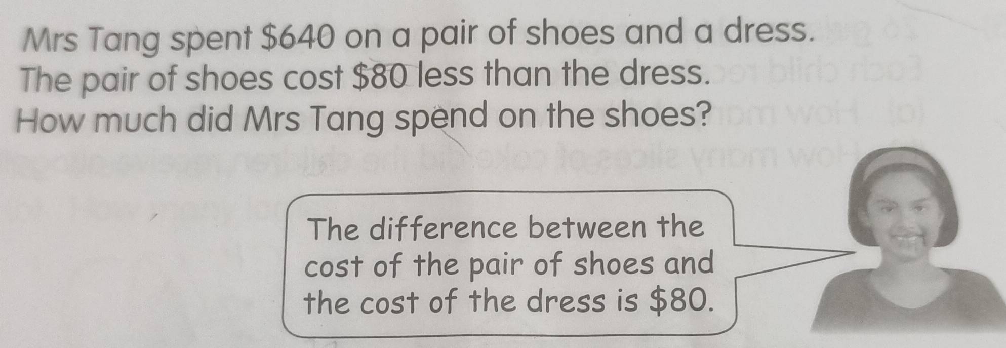 Mrs Tang spent $640 on a pair of shoes and a dress. 
The pair of shoes cost $80 less than the dress. 
How much did Mrs Tang spend on the shoes? 
The difference between the 
cost of the pair of shoes and 
the cost of the dress is $80.