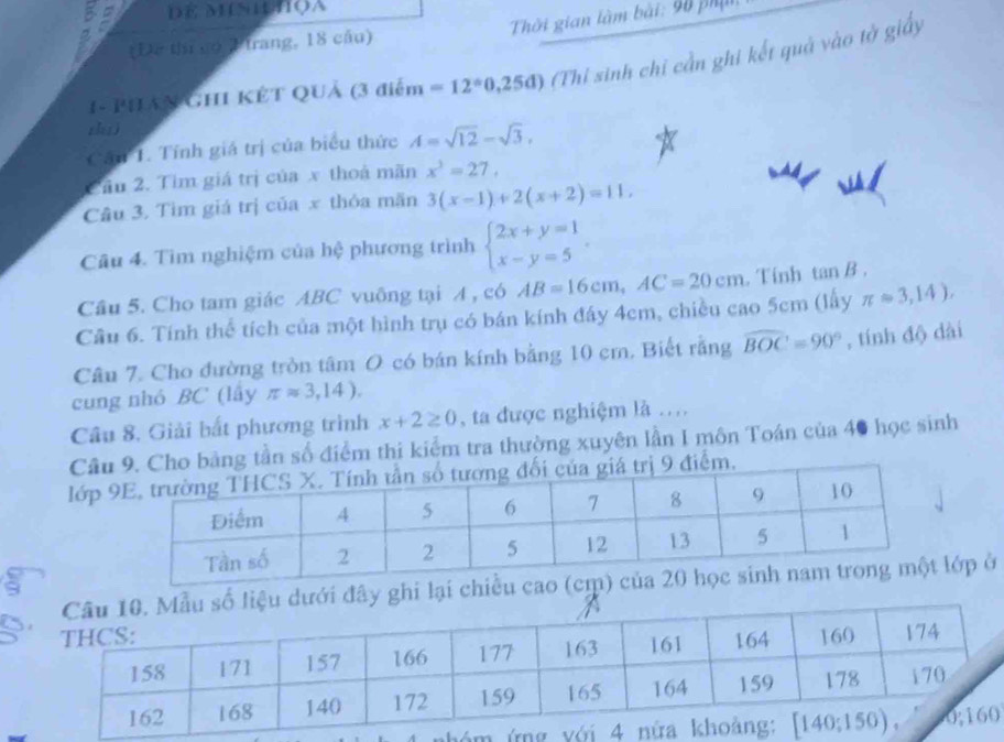 DE MISUHQA
(Đơ thị có Ptrang, 18 cầu)  Thời gian làm bài: 90 phụt
1- PHAN GHI KÊT QUả (3 điểm =12°0,25d) (Thỉ sinh chỉ cần ghi kết quả vào tờ giấy
zhuì
Cần T. Tính giá trị của biểu thức A=sqrt(12)-sqrt(3),
Cầu 2. Tìm giá trị của x thoá mãn x^3=27,
Câu 3. Tìm giá trị của x thỏa mãn 3(x-1)+2(x+2)=11,
Câu 4. Tìm nghiệm của hệ phương trình beginarrayl 2x+y=1 x-y=5endarray. .
Câu 5. Cho tam giác ABC vuông tại A , có AB=16cm,AC=20cm. Tinh tan B .
Cầu 6. Tính thể tích của một hình trụ có bán kính đáy 4cm, chiều cao 5cm (lây π approx 3,14).
Câu 7. Cho đường tròn tâm O có bán kính bằng 10 cm. Biết rằng widehat BOC=90° , tính độ dài
cung nhỏ BC (lây π approx 3,14).
Câu 8, Giải bắt phương trình x+2≥ 0 , ta được nghiệm là ...
Câug tần số điểm thi kiểm tra thường xuyên lần I môn Toán của 40 học sinh
lớp 
đây ghi lại chớp ở
9
nh  m