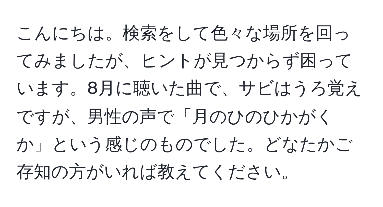 こんにちは。検索をして色々な場所を回ってみましたが、ヒントが見つからず困っています。8月に聴いた曲で、サビはうろ覚えですが、男性の声で「月のひのひかがくか」という感じのものでした。どなたかご存知の方がいれば教えてください。