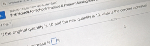 = avvasreall 2026 
2024RS1-TAYLOR-HOWARD-MATH 7 (LMS) 
3-4: MathXL for School: Practice & Problem Solving 2018 
_f the original quantity is 10 and the new quantity is 13, what is the percent increase? 
4.PS-7 
ncrease is □ % ,