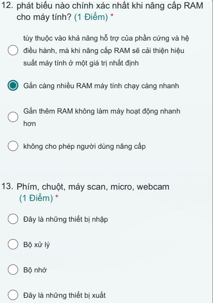 phát biểu nào chính xác nhất khi nâng cấp RAM
cho máy tính? (1 Điểm) *
tùy thuộc vào khả năng hỗ trợ của phần cứng và hệ
điều hành, mà khi nâng cấp RAM sẽ cải thiện hiệu
suất máy tính ở một giá trị nhất định
a Gắn càng nhiều RAM máy tính chạy càng nhanh
Gắn thêm RAM không làm máy hoạt động nhanh
hơn
không cho phép người dùng nâng cấp
13. Phím, chuột, máy scan, micro, webcam
(1 Điểm) *
Đây là những thiết bị nhập
Bộ xử lý
Bộ nhớ
Đây là những thiết bị xuất