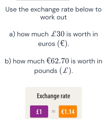 Use the exchange rate below to 
work out 
a) how much £30 is worth in
Theta C uros (€). 
b) how much €62.70 is worth in
pounds (£). 
Exchange rate
£1= ^circ  €1.14