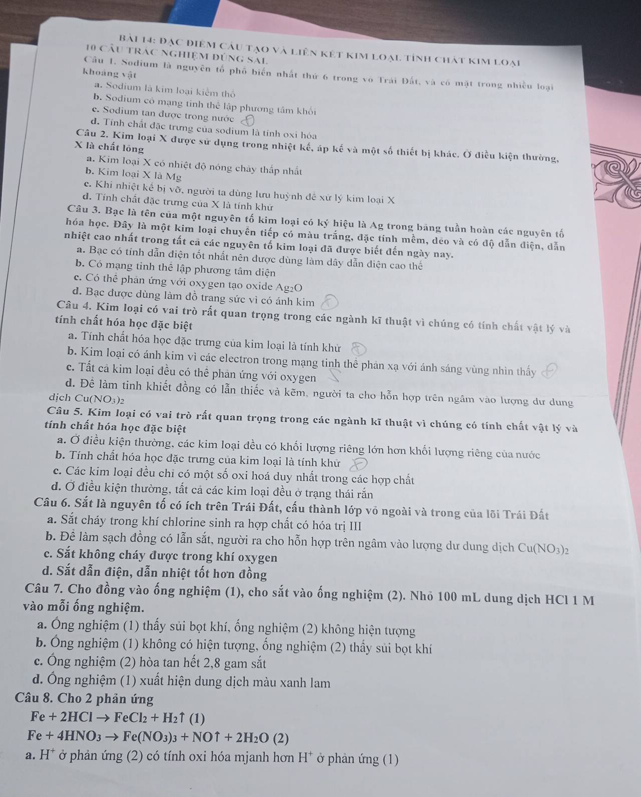 Bải 14: Đạc điệm câu tạo và liên kết kim loại tỉnh chát kim loại
10 cầu trác nghiệm đúng sai
khoảng vật
Câu 1. Sodium là nguyên tố phố biến nhất thứ 6 trong vô Trái Đất, và có mặt trong nhiều loại
a. Sodium là kim loại kiểm thổ
b. Sodium có mạng tinh thể lập phương tâm khối
c. Sodium tan được trong nước
d. Tính chất đặc trưng của sodium là tính oxi hóa
X là chất lồng
Câu 2. Kim loại X được sử dụng trong nhiệt kế, áp kế và một số thiết bị khác. Ở điều kiện thường,
a. Kim loại X có nhiệt độ nóng chảy thấp nhất
b. Kim loại X là Mg
c. Khi nhiệt kế bị vỡ, người ta dùng lưu huỳnh đề xử lý kim loại X
d. Tính chất đặc trưng của X là tính khử
Câu 3. Bạc là tên của một nguyên tố kim loại có ký hiệu là Ag trong bảng tuần hoàn các nguyên tố
hóa học. Đây là một kim loại chuyền tiếp có màu trắng, đặc tính mềm, dẻo và có độ dẫn điện, dẫn
nhiệt cao nhất trong tất cả các nguyên tố kim loại đã được biết đến ngày nay.
a. Bạc có tính dẫn điện tốt nhất nên được dùng làm dây dẫn diện cao thế
b. Có mạng tinh thể lập phương tâm diện
c. Có thể phản ứng với oxygen tạo oxide Ag₂O
d. Bạc được dùng làm đồ trang sức vì có ánh kim
Câu 4. Kim loại có vai trò rất quan trọng trong các ngành kĩ thuật vì chúng có tính chất vật lý và
tính chất hóa học đặc biệt
a. Tính chất hóa học đặc trưng của kim loại là tính khử
b. Kim loại có ánh kim vì các electron trong mạng tinh thể phản xạ với ánh sáng vùng nhìn thấy
c. Tất cả kim loại đều có thể phản ứng với oxygen
d. Để làm tinh khiết đồng có lẫn thiếc và kẽm, người ta cho hỗn hợp trên ngâm vào lượng dư dung
dịch C 1(NO_3)_2
Câu 5. Kim loại có vai trò rất quan trọng trong các ngành kĩ thuật vì chúng có tính chất vật lý và
tính chất hóa học đặc biệt
a. Ở điều kiện thường, các kim loại đều có khối lượng riêng lớn hơn khối lượng riêng của nước
b. Tính chất hóa học đặc trưng của kim loại là tính khử
c. Các kim loại đều chỉ có một số oxi hoá duy nhất trong các hợp chất
d. Ở điều kiện thường, tất cả các kim loại đều ở trạng thái rắn
Câu 6. Sắt là nguyên tố có ích trên Trái Đất, cấu thành lớp vỏ ngoài và trong của lõi Trái Đất
a. Sắt cháy trong khí chlorine sinh ra hợp chất có hóa trị III
b. Để làm sạch đồng có lẫn sắt, người ra cho hỗn hợp trên ngâm vào lượng dư dung dịch Cu(NO_3)_2
c. Sắt không cháy được trong khí oxygen
d. Sắt dẫn điện, dẫn nhiệt tốt hơn đồng
Câu 7. Cho đồng vào ống nghiệm (1), cho sắt vào ống nghiệm (2). Nhỏ 100 mL dung dịch HCl 1 M
vào mỗi ống nghiệm.
a. Ông nghiệm (1) thấy sủi bọt khí, ống nghiệm (2) không hiện tượng
b. Ông nghiệm (1) không có hiện tượng, ống nghiệm (2) thấy sủi bọt khí
c. Ông nghiệm (2) hòa tan hết 2,8 gam sắt
d. Ông nghiệm (1) xuất hiện dung dịch màu xanh lam
Câu 8. Cho 2 phản ứng
Fe+2HClto FeCl_2+H_2uparrow (1)
Fe+4HNO_3to Fe(NO_3)_3+NOuparrow +2H_2O(2)
a. H^+ ở phản ứng (2) có tính oxi hóa mjanh hơn H^+ ở phản ứng (1)