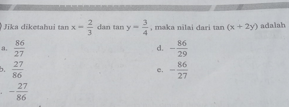 Jika diketahui tan x= 2/3  dan tan y= 3/4  , maka nilai dari tan (x+2y) adalah
a.  86/27  - 86/29 
d.
b.  27/86  - 86/27 
e.
- 27/86 