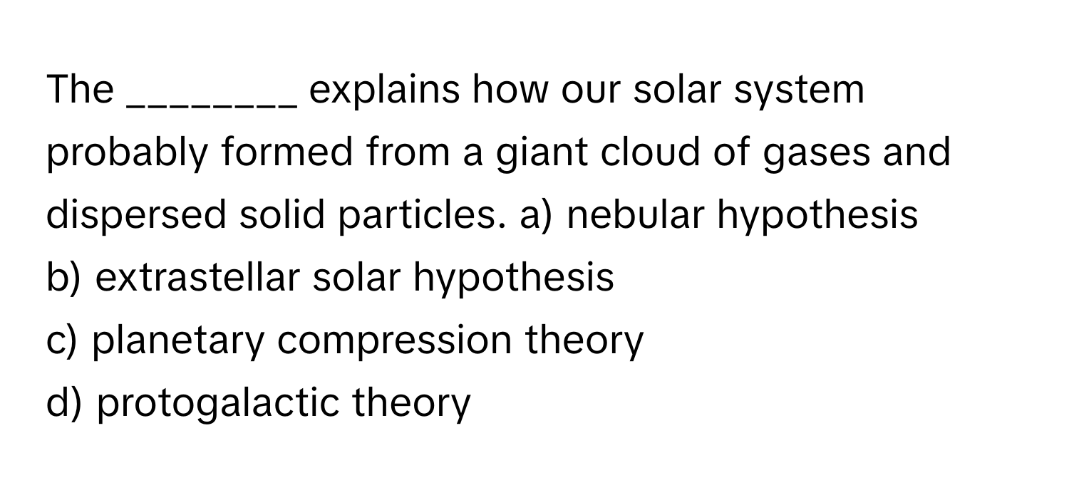 The ________ explains how our solar system probably formed from a giant cloud of gases and dispersed solid particles.  a) nebular hypothesis
b) extrastellar solar hypothesis
c) planetary compression theory
d) protogalactic theory