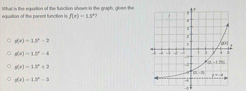 What is the equation of the function shown in the graph, given the
equation of the parent function is f(x)=1.5^x ?
g(x)=1.5^x-2
g(x)=1.5^x-4
g(x)=1.5^x+2
g(x)=1.5^x-3
-5