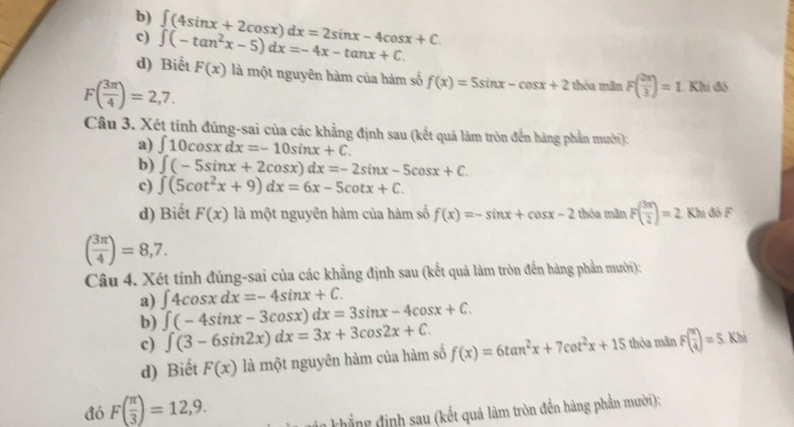 b)
c) ∈t (-tan^2x-5)dx=-4x-tan x+C. ∈t (4sin x+2cos x)dx=2sin x-4cos x+C.
d) Biết F(x) là một nguyên hàm của hàm số f(x)=5sin x-cos x+2 thỏa mãn F( 2π /3 )=1 Khi đó
F( 3π /4 )=2,7.
Câu 3. Xét tính đúng-sai của các khẳng định sau (kết quả làm tròn đến hàng phần mười):
a) ∈t 10cos xdx=-10sin x+C.
b) ∈t (-5sin x+2cos x)dx=-2sin x-5cos x+C.
c) ∈t (5cot^2x+9)dx=6x-5cot x+C.
d) Biết F(x) là một nguyên hàm của hàm số f(x)=-sin x+cos x-2 thỏa mãn F( 3π /2 )=2 Khi đó F
( 3π /4 )=8,7.
Câu 4. Xét tính đúng-sai của các khẳng định sau (kết quả làm tròn đến hàng phần mười):
a) ∈t 4cos xdx=-4sin x+C.
b) ∈t (-4sin x-3cos x)dx=3sin x-4cos x+C.
c) ∈t (3-6sin 2x)dx=3x+3cos 2x+C.
d) Biết F(x) là một nguyên hàm của hàm số f(x)=6tan^2x+7cot^2x+15 thỏa mãn F( x/4 )=5 Khả
đó F( π /3 )=12,9.
ván khẳng định sau (kết quả làm tròn đến hàng phần mười):