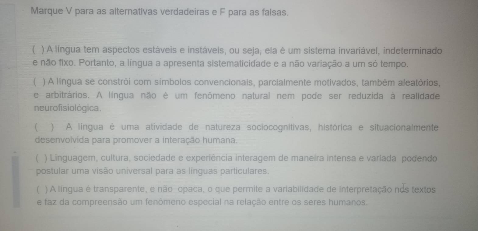 Marque V para as alternativas verdadeiras e F para as falsas.
( ) A língua tem aspectos estáveis e instáveis, ou seja; ela é um sistema invariável, indeterminado
e não fixo. Portanto, a língua a apresenta sistematicidade e a não variação a um só tempo.
( ) A língua se constrói com símbolos convencionais, parcialmente motivados, também aleatórios,
e arbitrários. A língua não é um fenômeno natural nem pode ser reduzida à realidade
neurofisiológica.
 ) A língua é uma atividade de natureza sociocognitivas, histórica e situacionalmente
desenvolvida para promover a interação humana.
( ) Linguagem, cultura, sociedade e experiência interagem de maneira intensa e variada podendo
postular uma visão universal para as línguas particulares.
( ) A língua é transparente, e não opaca, o que permite a variabilidade de interpretação nos textos
e faz da compreensão um fenômeno especial na relação entre os seres humanos.