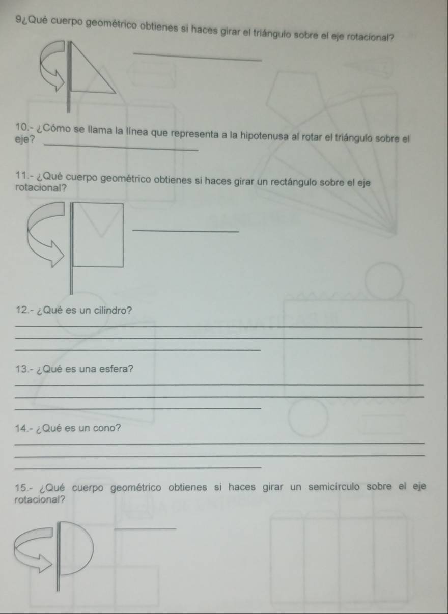 9¿Qué cuerpo geométrico obtienes si haces girar el triángulo sobre el eje rotacional? 
_ 
10.- ¿Cómo se llama la línea que representa a la hipotenusa al rotar el triángulo sobre el 
eje?_ 
11.- ¿Qué cuerpo geométrico obtienes si haces girar un rectángulo sobre el eje 
rotacional? 
_ 
12.- ¿Qué es un cilindro? 
_ 
_ 
_ 
_ 
_ 
13.- ¿Qué es una esfera? 
_ 
_ 
_ 
14.- ¿Qué es un cono? 
_ 
_ 
_ 
15.- ¿Qué cuerpo geométrico obtienes si haces girar un semicírculo sobre el eje 
rotacional? 
_