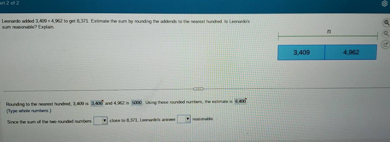 art 2 of 2 
Leonardo added 3,409+4,962 to get 8,371. Estimate the sum by rounding the addends to the nearest hundred. Is Leonardo's 
sum reasonable? Explain. 
Rounding to the nearest hundred, 3,409 is 3,400 and 4,962 is 5000. Using these rounded numbers, the estimate is 8,400
(Type whole numbers.) 
Since the sum of the two rounded numbers close to 8,371, Leonardo's answer □ Y reas onable.