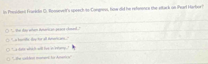 In President Franklin D. Roosevelt's speech to Congress, how did he reference the attack on Pearl Harbor?
"... the day when American peace closed..."
"...a horrific day for all Americans...."
"s date which will live in infamy..."
'the saddest moment for America.'