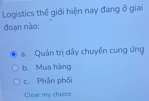 Logistics thế giới hiện nay đang ở giai
đoạn nào:
a. Quản trị dây chuyền cung ứng
b. Mua hàng
c. Phân phối
Clear my choice