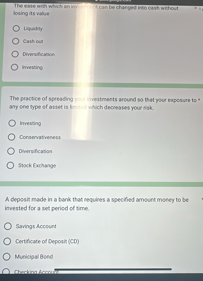 The ease with which an investment can be changed into cash without * 1 
losing its value
Liquidity
Cash out
Diversification
Investing
The practice of spreading your investments around so that your exposure to *
any one type of asset is limited which decreases your risk.
Investing
Conservativeness
Diversification
Stock Exchange
A deposit made in a bank that requires a specified amount money to be
invested for a set period of time.
Savings Account
Certificate of Deposit (CD)
Municipal Bond
Checkina Account