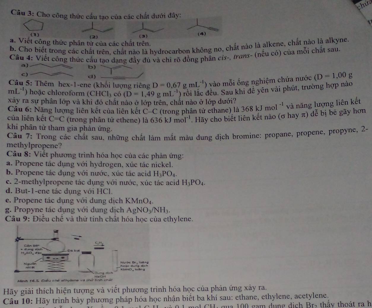 chứa
Câu 3: Cho công thức cấu tạo của các chất dưới đây:
(1) (3)
(4)
a. Viết công thức phân tử của các chất trên.
b. Cho biết trong các chất trên, chất nào là hydrocarbon không no, chất nào là alkene, chất nào là alkyne.
Câu 4: Viết công thức cầu tạo dạng đầy dủ và chỉ rõ đồng phân cis-, trans- (nếu có) của mỗi chất sau.
a)
b)
c)
d)
Câu 5: Thêm hex-1-ene (khối lượng riêng D=0,67gmL^(-1)) vào mỗi ống nghiệm chứa nước (D=1,00g
mL^(-1) ) hoặc chloroform (CHCl_3 có (D=1,49gmL^(-1) ) rồi lắc đều. Sau khi đề yên vài phút, trường hợp nào
xây ra sự phân lớp và khi đó chất nào ở lớp trên, chất nào ở lớp dưới?
Câu 6: Năng lượng liên kết của liên kết C-C (trong phân tử ethane) là 368kJmol^(-1) và năng lượng liên kết
của liên kết C=C (trong phân tử ethene) là 636kJmol^(-1). Hãy cho biết liên kết nào (σ hay π) dễ bị bẻ gãy hơn
khi phân tử tham gia phản ứng.
Câu 7: Trong các chất sau, những chất làm mất màu dung dịch bromine: propane, propene, propyne, 2-
methylpropene?
Câu 8: Viết phương trình hóa học của các phản ứng:
a. Propene tác dụng với hydrogen, xúc tác nickel.
b. Propene tác dụng với nước, xúc tác acid H_3PO_4.
c. 2-methylpropene tác dụng với nước, xúc tác acid H_3PO_4.
d. But-1-ene tác dụng với HCl.
e. Propene tác dụng với dung dịch KMnO_4.
g. Propyne tác dụng với dung dịch AgNO_3/NH_3.
Câu 9: Điều chế và thử tính chất hóa học của ethylene.
Hình 16.5. Điều chế ethylene và thử tính chất
Hãy giải thích hiện tượng và viết phương trình hóa học của phản ứng xảy ra.
Câu 10: Hãy trình bày phương pháp hóa học nhận biết ba khí sau: ethane, ethylene, acetylene.
al  CH ị qua 100 gam dụng dịch Br, thấy thoát ra h