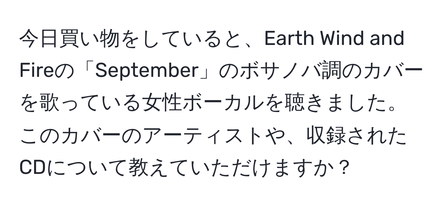 今日買い物をしていると、Earth Wind and Fireの「September」のボサノバ調のカバーを歌っている女性ボーカルを聴きました。このカバーのアーティストや、収録されたCDについて教えていただけますか？