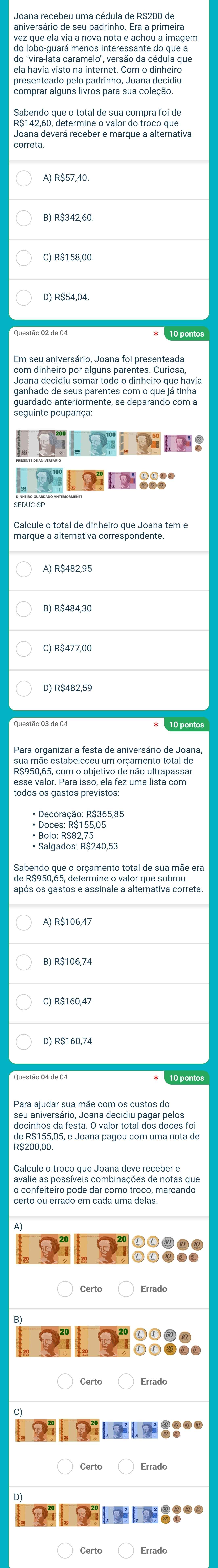 aniversário de seu padrinho. Era a primeira
vez que ela via a nova nota e achou a imagem
do "vira-lata caramelo", versão da cédula que
ela havia visto na internet. Com o dinheiro
A) R$57,40.
B) R$342,60
com dinheiro por alguns parentes. Curiosa
Joana decidiu somar todo o dinheiro que havia
ganhado de seus parentes com o que já tinha
guardado anteriormente, se deparando com a
marque a alternativa neiro que Joana tem e
A) R$482,95
D) R$482,59
Para organizar a festa de aniversário de Joana
R$950,65, com o objetivo de não ultrapassar
Bolo: Roão 2 50,
de Aeoso der eteramentn tne qtue soraãe er
A) R$106,47
B) R$106,74
C) R$160,47
seu aniversário, Joana decidiu pagar pelos
docinhos da festa. O valor total dos doces foi
Certo ou eira do em ca da uma r990 marcando
Certo Errado
Certo
Certo Errado
9::००
Certo Errad