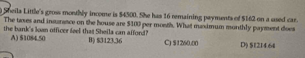 ) Sheila Little's gross monthly income is $4500. She has 16 remaining payments of $162 on a used car.
The taxes and insurance on the house are $100 per month. What maximum monthly payment does
the bank's loan officer feel that Sheila can afford?
A) $1084.50 B) $3123.36 C) $1260.00
D) $1214.64