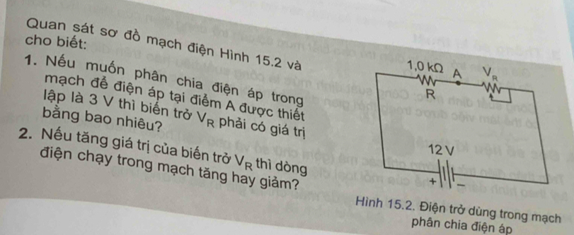 cho biết: Quan sát sơ đồ mạch điện Hình 15.2 và
1. Nếu muốn phân chia điện áp trong
mạch để điện áp tại điểm A được thiết
lập là 3 V thì biến trở
bằng bao nhiêu? V_R phải có giá trị
2. Nếu tăng giá trị của biến trở V_R thì dòng
điện chạy trong mạch tăng hay giảm?
Hình 15.2. Điện trở dùng trong mạch
phân chia điện áp