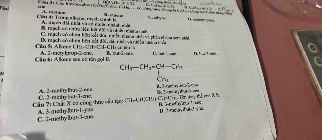 C.
Tínl của B⊥ C_nH_2n(n≥ 2). ch Kô, có công thức chung là C_n1 2n (n≥ 3) D. C, H2n-2
Câu 3: Các hidrocacbon C2H₄, C₃H₆, C4Hs, . có công thức chung là C₆H₂ và hợp thành dãy đồng đăng
A. metane. B. ethene. C. ethyne. D. xiclopropane.
Câu 4: Trong alkene, mạch chính là
A. mạch dài nhất và có nhiều nhánh nhất.
B. mạch có chứa liên kết đôi và nhiều nhánh nhất.
C. mạch có chứa liên kết đôi, nhiều nhánh nhất và phân nhánh sớm nhất.
D. mạch có chứa liên kết đôi, dài nhất và nhiều nhấnh nhất.
* Cầu 5: Alkene CH_3-CH=CH-CH_3 có tên là
A. 2 -metylprop -2 -ene. B. but -2 -ene. C. but -1 -ene. D. but-3-ene. 
* Câu 6: Alkene sau có tên gọi là
CH_3-CH_2=CH-CH_3

CH_3
A. 2 -methylbut- 2 -ene. B. 3 -methylbut -2 -ene.
C. 2 -methybut -3 -ene. D. 3 -methylbut -3 -ene.
:. Tên thay thế của X là
Câu 7: Chất X có công thức cấu tạo: CH_3-CH(CH_3)-CH=CH_2 B. 3 -methylbut -1 -ene.
A. 3 -methylbut -1 -yne.
C. 2 -methylbut -3 -ene. D. 2 -methylbut -3-yne.