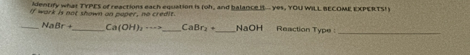 Identify what TYPES of reactions each equation is (oh, and balance it... yes, YOU WILL BECOME EXPERTS!) 
If work is not shown on paper, no credit. 
_ NaBr+ _  Ca(OH)_2·s > _  CaBr_2+ _  NaOH Reaction Type :_