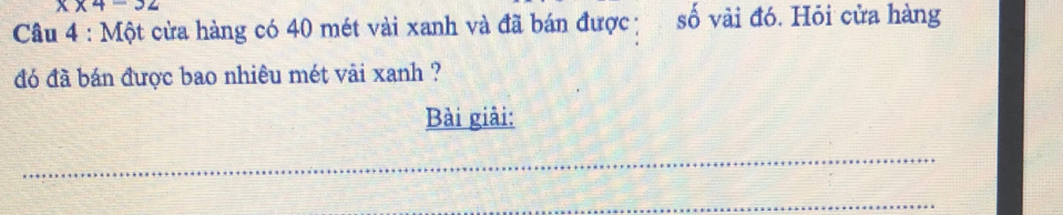x* 4-32
Câu 4 : Một cửa hàng có 40 mét vài xanh và đã bán được số vài đó. Hỏi cửa hàng 
đó đã bán được bao nhiêu mét vải xanh ? 
Bài giải: 
_ 
_
