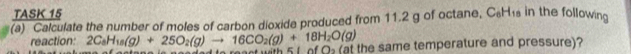 TASK 15 
(a) Calculate the number of moles of carbon dioxide produced from 11.2 g of octane, C₆H₁ in the following 
reaction: 2C_8H_18(g)+25O_2(g)to 16CO_2(g)+18H_2O(g) s neaded is reast with 5 1 of Q (at the same temperature and pressure)?