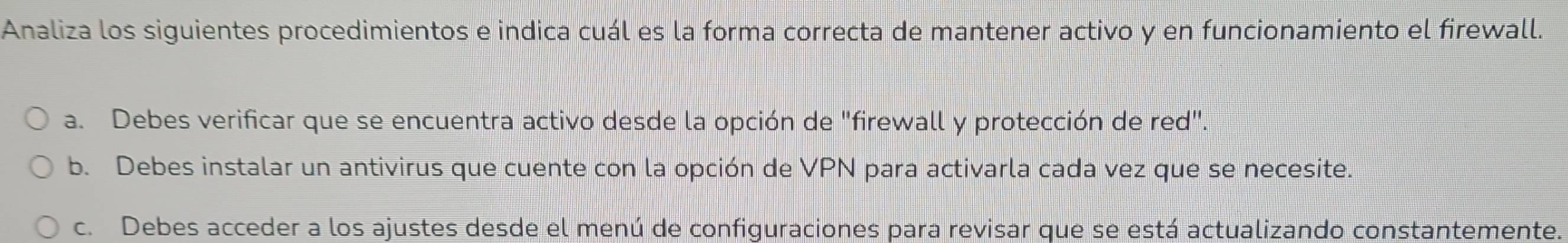 Analiza los siguientes procedimientos e indica cuál es la forma correcta de mantener activo y en funcionamiento el firewall.
a. Debes verificar que se encuentra activo desde la opción de "firewall y protección de red".
b. Debes instalar un antivirus que cuente con la opción de VPN para activarla cada vez que se necesite.
c. Debes acceder a los ajustes desde el menú de configuraciones para revisar que se está actualizando constantemente.