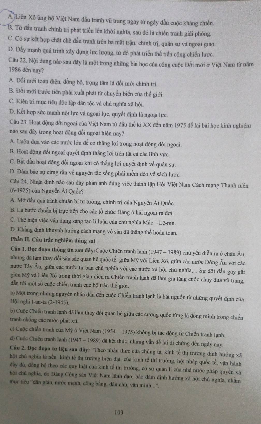 A. Liên Xô ủng hộ Việt Nam đầu tranh vũ trang ngay từ ngày đầu cuộc kháng chiến.
B. Từ đầu tranh chính trị phát triển lên khởi nghĩa, sau đó là chiến tranh giải phóng.
C. Có sự kết hợp chặt chẽ đầu tranh trên ba mặt trận: chính trị, quân sự và ngoại giao.
D. Đầy mạnh quá trình xây dựng lực lượng, từ đó phát triển thế tiến công chiến lược.
Câu 22. Nội đung nào sau đây là một trong những bài học của công cuộc Đổi mới ở Việt Nam từ năm
1986 đến nay?
A. Đồi mới toàn diện, đồng bộ, trọng tâm là đổi mới chính trị.
B. Đỗi mới trước tiên phải xuất phát từ chuyển biến của thế giới.
C. Kiên trì mục tiêu độc lập dân tộc và chủ nghĩa xã hội.
D. Kết hợp sức mạnh nội lực và ngoại lực, quyết định là ngoại lực.
Câu 23. Hoạt động đổi ngoại của Việt Nam từ đầu thế kỉ XX đến năm 1975 để lại bài học kinh nghiệm
nào sau đây trong hoạt động đối ngoại hiện nay?
A. Luôn dựa vào các nước lớn để có thắng lợi trong hoạt động đối ngoại.
B. Hoạt động đối ngoại quyết định thắng lợi trên tất cả các lĩnh vực.
C. Bắt đầu hoạt động đối ngoại khi có thắng lợi quyết định về quân sự.
D. Đảm bảo sự cứng rắn về nguyên tắc sống phải mềm dêo về sách lược.
Câu 24. Nhận định nào sau đây phản ánh đúng việc thành lập Hội Việt Nam Cách mạng Thanh niên
(6-1925) của Nguyễn Ái Quốc?
A. Mở đầu quá trình chuẩn bị tư tưởng, chính trị của Nguyễn Ái Quốc.
B. Là bước chuẩn bị trực tiếp cho các tổ chức Đảng ở hải ngoại ra đời.
C. Thể hiện việc vận dụng sáng tạo lí luận của chủ nghĩa Mác - Lê-nin.
D. Khẳng định khuynh hướng cách mạng vô sản đã thắng thế hoàn toàn.
Phần II. Câu trắc nghiệm đúng sai
Câu 1. Đọc đoạn thông tin sau đây:Cuộc Chiến tranh lạnh (1947 - 1989) chủ yếu diễn ra ở châu Âu,
nhưng đã làm thay đồi sâu sắc quan hệ quốc tế: giữa Mỹ với Liên Xô, giữa các nước Đông Âu với các
nước Tây Âu, giữa các nước tư bản chủ nghĩa với các nước xã hội chủ nghĩa,... Sự đối đầu gay gắt
giữa Mỹ và Liên Xô trong thời gian diễn ra Chiến tranh lạnh đã làm gia tăng cuộc chạy đua vũ trang,
dẫn tới một số cuộc chiến tranh cục bộ trên thế giới.
a) Một trong những nguyên nhân dẫn đến cuộc Chiến tranh lạnh là bắt nguồn từ những quyết định của
Hội nghị I-an-ta (2-1945).
b) Cuộc Chiến tranh lạnh đã làm thay đồi quan hệ giữa các cường quốc từng là đồng minh trong chiến
tranh chống các nước phát xít.
c) Cuộc chiến tranh của Mỹ ở Việt Nam (1954 - 1975) không bị tác động từ Chiến tranh lạnh.
đ) Cuộc Chiến tranh lạnh (1947 - 1989) đã kết thúc, nhưng vẫn để lại di chứng đến ngày nay.
Câu 2. Đọc đoạn tư liệu sau đây: “Theo nhận thức của chúng ta, kinh tế thị trường định hướng xã
hội chủ nghĩa là nền kinh tế thị trường hiện đại, của kinh tế thị trường, hội nhập quốc tế, vận hành
đây đủ, đồng bộ theo các quy luật của kinh tế thị trường, có sự quản lí của nhà nước pháp quyền xã
chội chủ nghĩa, do Đảng Cộng sản Việt Nam lãnh đạo; bảo đảm định hướng xã hội chủ nghĩa, nhằm
mục tiêu `dân giâu, nước mạnh, công bằng, dân chủ, văn minh...'',
103