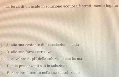 La forza di un acido in soluzione acquosa è strettamente legata:
A. alla sua costante di dissociazione acida
B. alla sua forza corrosiva
C. al valore di pH della soluzione che forma
D. alla presenza di sali in soluzione
E. al calore liberato nella sua dissoluzione