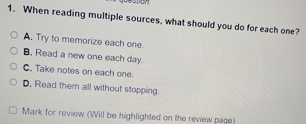 question.
1. When reading multiple sources, what should you do for each one?
A. Try to memorize each one.
B. Read a new one each day.
C. Take notes on each one.
D. Read them all without stopping.
Mark for review (Will be highlighted on the review page)