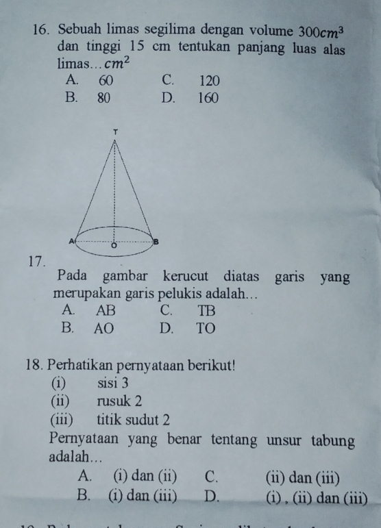 Sebuah limas segilima dengan volume 300cm^3
dan tinggi 15 cm tentukan panjang luas alas
limas... cm^2
A. 60 C. 120
B. 80 D. 160
17.
Pada gambar kerucut diatas garis yang
merupakan garis pelukis adalah...
A. AB C. TB
B. AO D. TO
18. Perhatikan pernyataan berikut!
(i) sisi 3
(ii) rusuk 2
(iii) titik sudut 2
Pernyataan yang benar tentang unsur tabung
adalah...
A. (i) dan (ii) C. (ii) dan (iii)
B. (i) dan (iii) D. i) , (i) dan (iii)