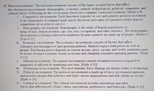 Macroenvironment. The macroenvironment consists of the larger societal forces that affect
the wholemicroenvironment: demographic, economic, natural, technological, political, competitor, and
cultural forces. Following are the seven major forces in a company’s macroenvironment. [Slide 4-9]
I Competitive environment. Each firm must consider its size and industry position in relation
to its competitors. A company must satisfy the needs and wants of consumers better than its
competitors do in order to survive
J. Demographic environment. Demography is the study of human populations in
terms of size, density,location, age, sex, race, occupation, and other statistics. The demographic
environment is of major interest to marketers because markets are made up of people. [Slides 4
10 to 4-11]
K. Economic environment. The economic environment consists of factors that affect
consumer purchasingpower and spending patterns. Markets require both power as well as
people. Purchasing power depends on current income, price, saving, and credit; marketers must
be aware of major economic trends in income and changing consumer spending patterns. [Slide
4-12]
L. Natural environment. The natural environment consists of natural resources required by
marketers or affected by marketing activities. [Slide 4-13]
M Technological environmént. The most dramatic force shaping our destiny today is technology.
N. Political environment. The political environment is made up of laws, government agencies,
and pressure groups that influence and limit various organizations and individuals in society.
[Slide 4-14]
O Cultural environment. The cultural environment includes institutions and other
forces that affectsociety’s basic values, perceptions, preferences, and behaviors. [Slide 4-15]