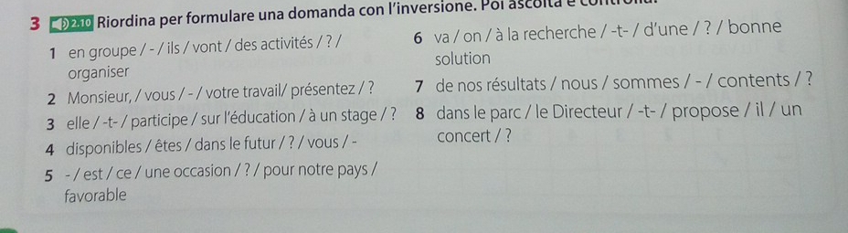 3 9010 Riordina per formulare una domanda con l'inversione. Poi ascolta e Lo 
1 en groupe / - / ils / vont / des activités / ? / 6 va / on / à la recherche / -t- / d'une / ? / bonne 
organiser solution 
2 Monsieur, / vous / - / votre travail/ présentez / ? 7 de nos résultats / nous / sommes / - / contents / ? 
3 elle / -t- / participe / sur l'éducation / à un stage / ? 8 dans le parc / le Directeur / -t- / propose / il / un 
4 disponibles / êtes / dans le futur / ? / vous / - concert / ? 
5 - / est / ce / une occasion / ? / pour notre pays / 
favorable