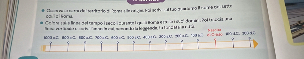 Osserva la carta del territorio di Roma alle origini. Poi scrivi sul tuo quaderno il nome dei sette 
colli di Roma. 
Colora sulla linea del tempo i secoli durante i quali Roma estese i suoi domini. Poi traccia una 
linea verticale e scrivi l'anno in cui, secondo la leggenda, fu fondata la città. 
Nascita
1000 a.C. 900 a.C. 800 a.C. 700 a.C. 600 a.C. 500 a.C. 400 a.C. 300 a.C. 200 a.C. 100 a.C. di Cristo 100 d.C. 200 d.C. 
。 
o