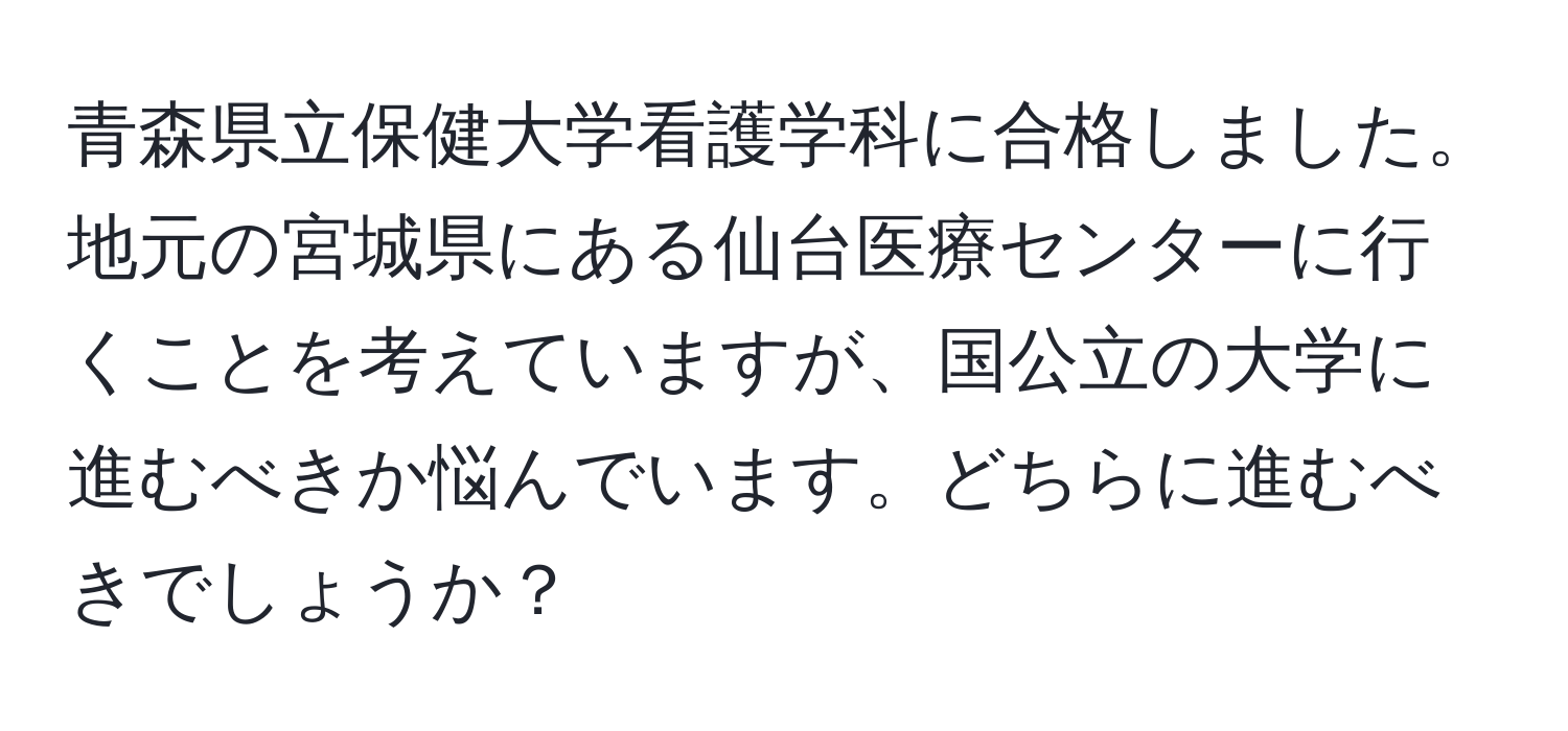 青森県立保健大学看護学科に合格しました。地元の宮城県にある仙台医療センターに行くことを考えていますが、国公立の大学に進むべきか悩んでいます。どちらに進むべきでしょうか？