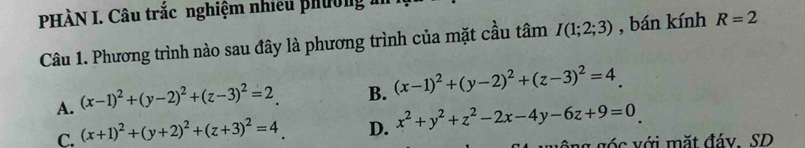 PHÀN I. Câu trắc nghiệm nhiều phường m
Câu 1. Phương trình nào sau đây là phương trình của mặt cầu tâm I(1;2;3) , bán kính R=2
A. (x-1)^2+(y-2)^2+(z-3)^2=2
B. (x-1)^2+(y-2)^2+(z-3)^2=4.
C. (x+1)^2+(y+2)^2+(z+3)^2=4
D. x^2+y^2+z^2-2x-4y-6z+9=0
ông góc với mặt đáy. SD