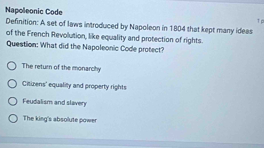 Napoleonic Code
1 p
Definition: A set of laws introduced by Napoleon in 1804 that kept many ideas
of the French Revolution, like equality and protection of rights.
Question: What did the Napoleonic Code protect?
The return of the monarchy
Citizens' equality and property rights
Feudalism and slavery
The king's absolute power