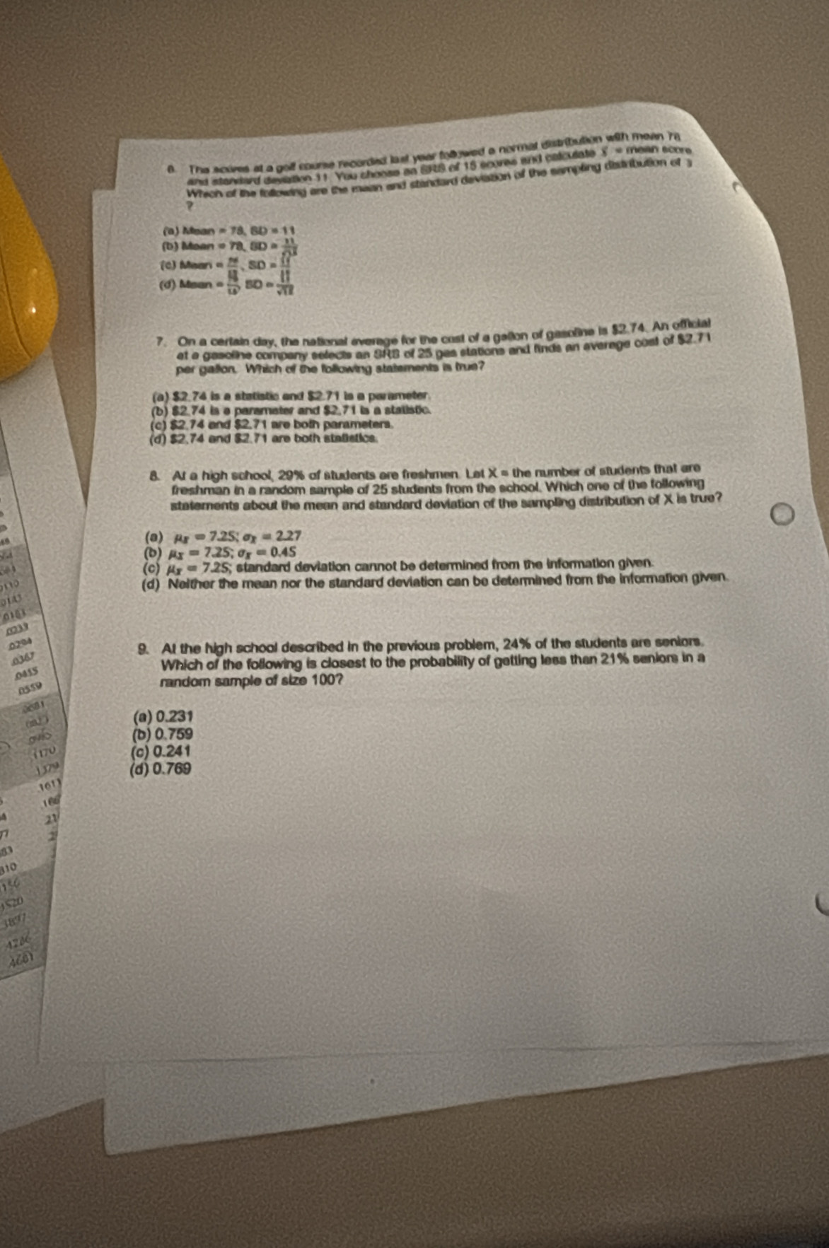 The scoves at a golf course recorded last year followed a normat distribute 1 mean 78
and standard deviation 11. You choose an SRS of 15 scores and calculate x= mean score
Whech of the following are the mean and standard deviation of the sampling disdribution of 3
(a) Mean =78,BD=11
(b) Moan =78,BD= 11/sqrt(11) 
(c) Mean
(d) Msan beginarrayr = m/18 · SD= 11/11  = 13/10 Bm= 111/sqrt() 
7. On a cerlain day, the national everage for the cost of a galion of gasoline is $2.74. An official
et a gesoline company selects an SRB of 25 gas stations and finds an average cost of $2.7 1
per gallon. Which of the following statements is true?
(a) $2.74 is a statistic and $2.71 is a parameter.
(b) $2.74 is e paramater and $2.71 is a stalistic.
(c) $2.74 and $ 2.71 are both parameters
(d) $2.74 and $2.71 are both stalistics.
8. At a high school, 29% of students are freshmen. Let x= the number of students that are 
freshman in a random sample of 25 students from the school. Which one of the following
statements about the mean and standard deviation of the sampling distribution of X is true?
(a) mu _I=7.25;sigma _x=2.27
(b) mu _X=7.25;sigma _X=0.45. (c) mu _x=7.25; standard deviation cannot be determined from the information given.
n
(d) Neither the mean nor the standard deviation can be determined from the information given.
0143
0103
0239
0204
9. At the high school described in the previous problem, 24% of the students are seniors.
.0367
Which of the following is closest to the probability of getting less than 21% seniors in a
.0415
0559
random sample of size 100?
081
(m° )
(a) 0.231
oub (b) 0.759
1 170 (c) 0.241
1 379 (d) 0.769
    
16
21
2
a
310
S20
3897
4286