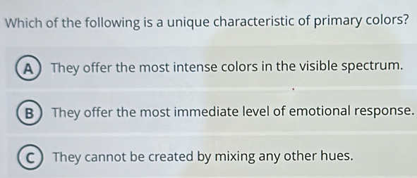 Which of the following is a unique characteristic of primary colors?
A  They offer the most intense colors in the visible spectrum.
BThey offer the most immediate level of emotional response.
C ) They cannot be created by mixing any other hues.