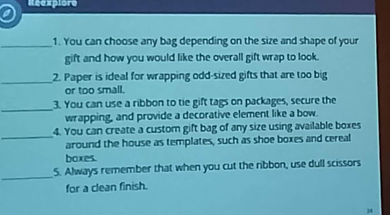 Reexplore 
a 
_1. You can choose any bag depending on the size and shape of your 
gift and how you would like the overall gift wrap to look. 
_2. Paper is ideal for wrapping odd-sized gifts that are too big 
or too small. 
_ 
3. You can use a ribbon to tie gift tags on packages, secure the 
wrapping, and provide a decorative element like a bow. 
_ 
4. You can create a custom gift bag of any size using available boxes 
around the house as templates, such as shoe boxes and cereal 
boxes. 
_5. Always remember that when you cut the ribbon, use dull scissors 
for a clean finish. 
j