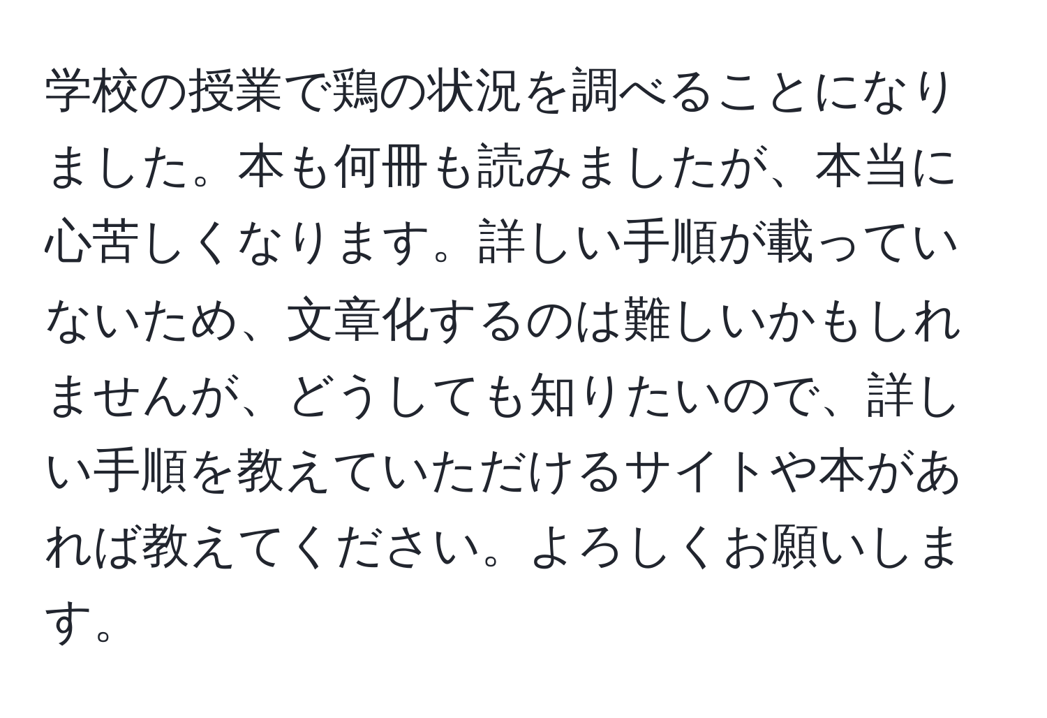 学校の授業で鶏の状況を調べることになりました。本も何冊も読みましたが、本当に心苦しくなります。詳しい手順が載っていないため、文章化するのは難しいかもしれませんが、どうしても知りたいので、詳しい手順を教えていただけるサイトや本があれば教えてください。よろしくお願いします。