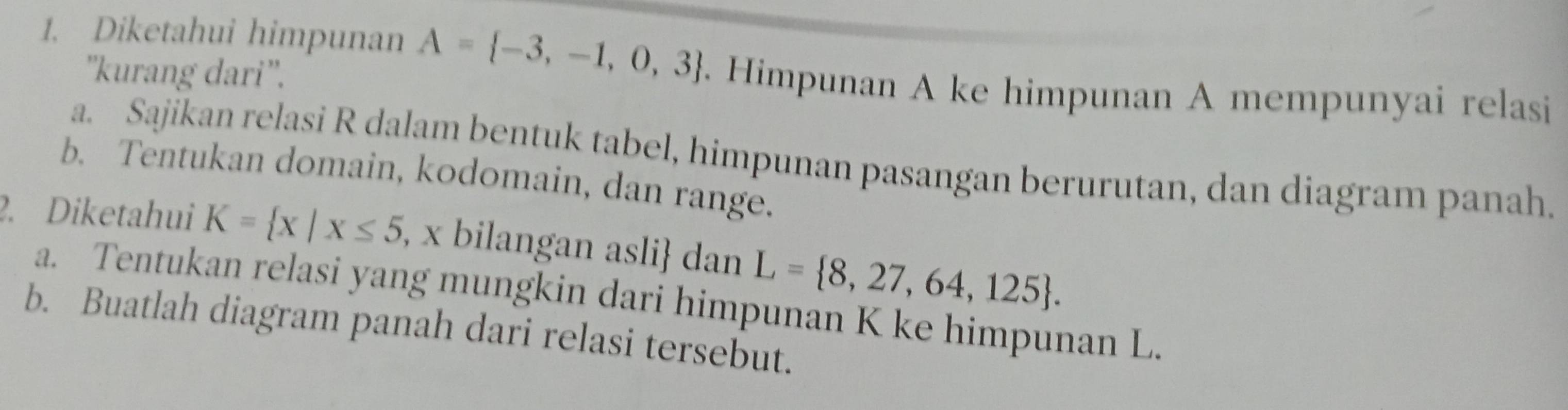 Diketahui himpunan A= -3,-1,0,3. Himpunan A ke himpunan A mempunyai relasi 
''kurang dari''. 
a. Sajikan relasi R dalam bentuk tabel, himpunan pasangan berurutan, dan diagram panah. 
b. Tentukan domain, kodomain, dan range. 
2. Diketahui K= x|x≤ 5 , x bilangan asli dan L= 8,27,64,125. 
a. Tentukan relasi yang mungkin dari himpunan K ke himpunan L. 
b. Buatlah diagram panah dari relasi tersebut.