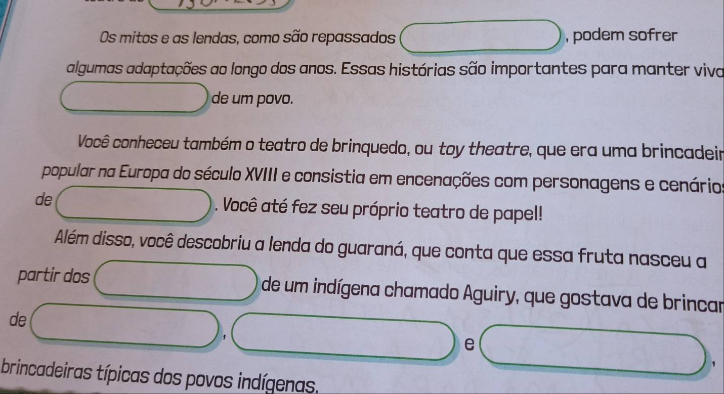 Os mitos e as lendas, como são repassados , podem sofrer 
algumas adaptações ao longo dos anos. Essas histórias são importantes para manter viva 
de um povo. 
Você conheceu também o teatro de brinquedo, ou toy theatre, que era uma brincadeir 
popular na Europa do século XVIII e consistia em encenações com personagens e cenário 
de . Você até fez seu próprio teatro de papel! 
Além disso, você descobriu a lenda do guaraná, que conta que essa fruta nasceu a 
partir dos de um indígena chamado Aguiry, que gostava de brincar 
de 
' 
e 
, 
brincadeiras típicas dos povos indígenas.