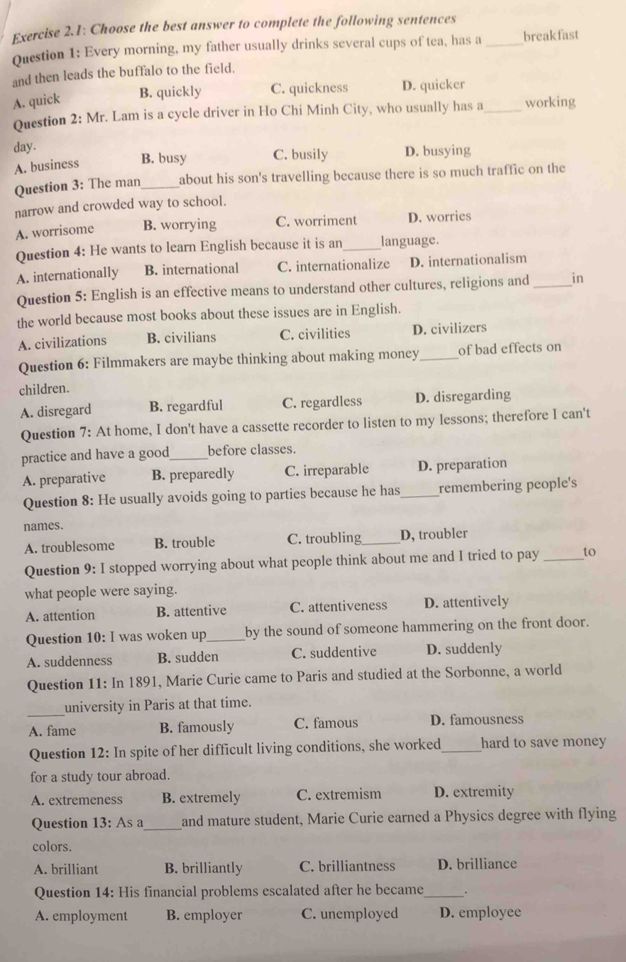 Exercise 2.1: Choose the best answer to complete the following sentences_
Question 1: Every morning, my father usually drinks several cups of tea, has a breakfast
and then leads the buffalo to the field.
B. quickly C. quickness D. quicker
A. quick _working
Question 2: Mr. Lam is a cycle driver in Ho Chi Minh City, who usually has a
day.
A. business B. busy C. busily D. busying
Question 3: The man_ about his son's travelling because there is so much traffic on the
narrow and crowded way to school.
A. worrisome B. worrying C. worriment D. worries
Question 4: He wants to learn English because it is an _language.
A. internationally B. international C. internationalize D. internationalism
Question 5: English is an effective means to understand other cultures, religions and _in
the world because most books about these issues are in English.
A. civilizations B. civilians C. civilities D. civilizers
Question 6: Filmmakers are maybe thinking about making money_ of bad effects on
children.
A. disregard B. regardful C. regardless D. disregarding
Question 7: At home, I don't have a cassette recorder to listen to my lessons; therefore I can't
practice and have a good_ before classes.
A. preparative B. preparedly C. irreparable D. preparation
Question 8: He usually avoids going to parties because he has_ remembering people's
names.
A. troublesome B. trouble C. troubling_ D, troubler
Question 9: I stopped worrying about what people think about me and I tried to pay _to
what people were saying.
A. attention B. attentive C. attentiveness D. attentively
Question 10: I was woken up_ by the sound of someone hammering on the front door.
A. suddenness B. sudden C. suddentive D. suddenly
Question 11: In 1891, Marie Curie came to Paris and studied at the Sorbonne, a world
_
university in Paris at that time.
A. fame B. famously C. famous D. famousness
Question 12: In spite of her difficult living conditions, she worked_ hard to save money
for a study tour abroad.
A. extremeness B. extremely C. extremism D. extremity
Question 13: As a_ and mature student, Marie Curie earned a Physics degree with flying
colors.
A. brilliant B. brilliantly C. brilliantness D. brilliance
Question 14: His financial problems escalated after he became_ _.
A. employment B. employer C. unemployed D. employee